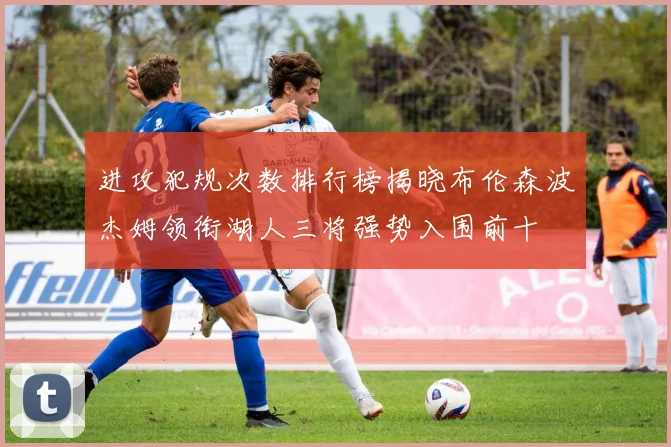 进攻犯规次数排行榜揭晓布伦森波杰姆领衔湖人三将强势入围前十