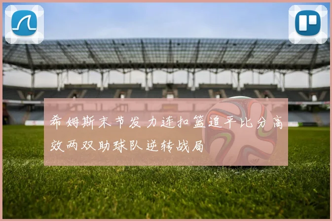希姆斯末节发力连扣篮追平比分高效两双助球队逆转战局