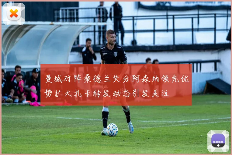 曼城对阵桑德兰失分阿森纳领先优势扩大扎卡转发动态引发关注