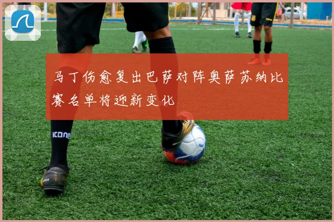 马丁伤愈复出巴萨对阵奥萨苏纳比赛名单将迎新变化