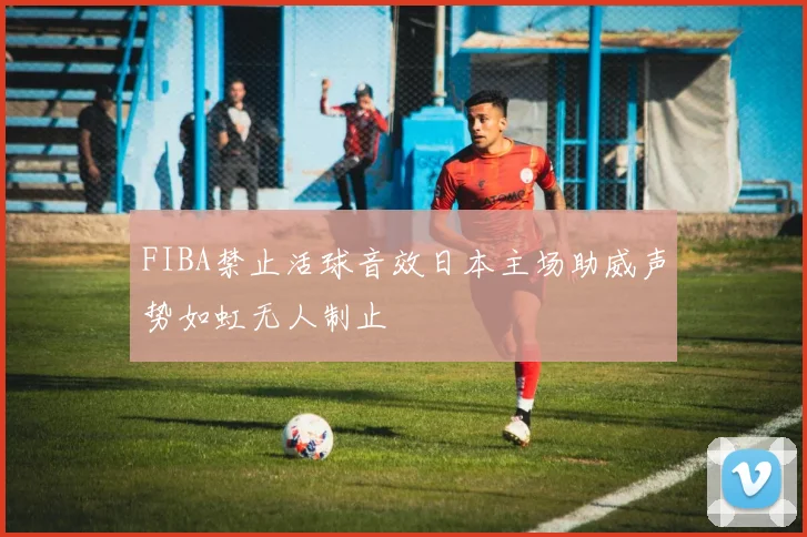 FIBA禁止活球音效日本主场助威声势如虹无人制止