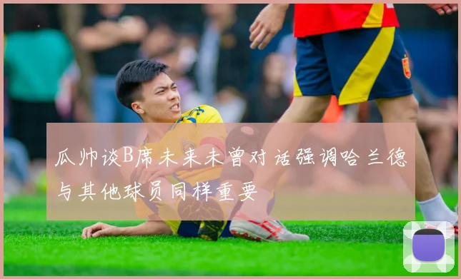 瓜帅谈B席未来未曾对话强调哈兰德与其他球员同样重要