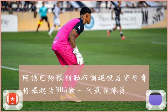 阿德巴约预测勒布朗退役后字母哥将崛起为NBA新一代最佳球员