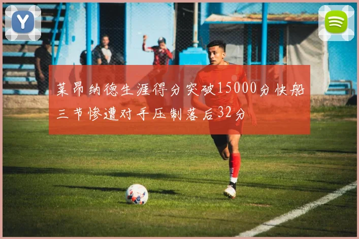 莱昂纳德生涯得分突破15000分快船三节惨遭对手压制落后32分