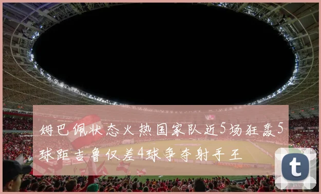 姆巴佩状态火热国家队近5场狂轰5球距吉鲁仅差4球争夺射手王