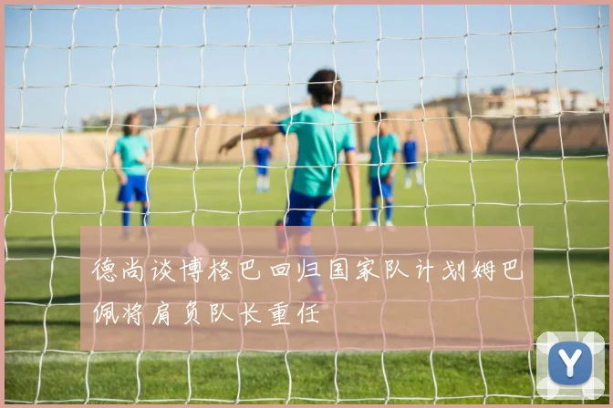 德尚谈博格巴回归国家队计划姆巴佩将肩负队长重任