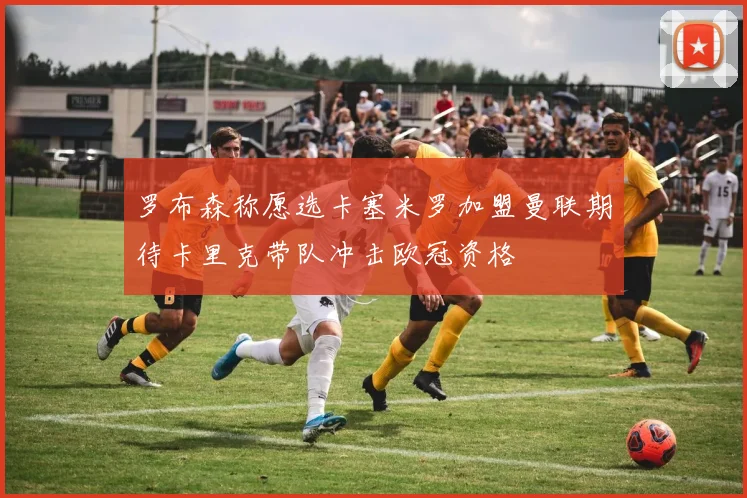 罗布森称愿选卡塞米罗加盟曼联期待卡里克带队冲击欧冠资格