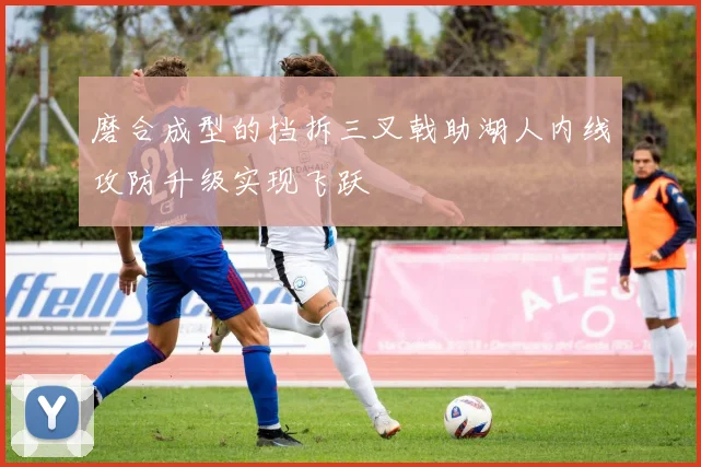 磨合成型的挡拆三叉戟助湖人内线攻防升级实现飞跃