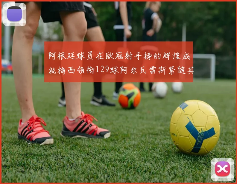 阿根廷球员在欧冠射手榜的辉煌成就梅西领衔129球阿尔瓦雷斯紧随其后