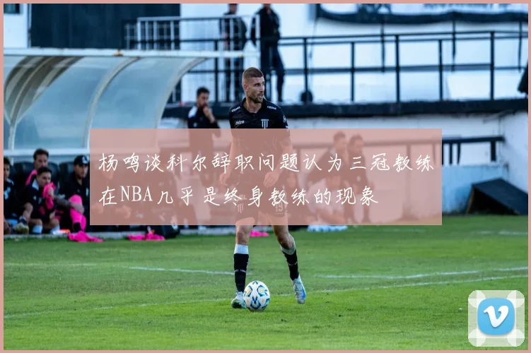 杨鸣谈科尔辞职问题认为三冠教练在NBA几乎是终身教练的现象