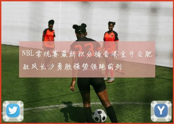 NBL常规赛最新积分榜香港金牛合肥狂风长沙勇胜强势领跑前列