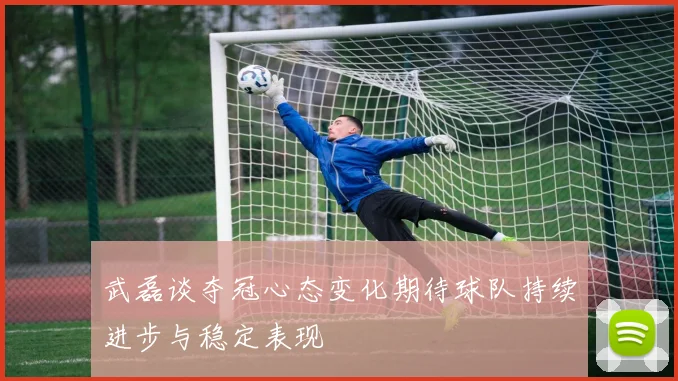 武磊谈夺冠心态变化期待球队持续进步与稳定表现