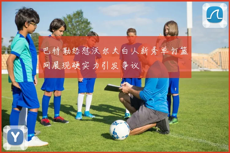 巴特勒怒怼沃尔夫白人新秀单打篮网展现硬实力引发争议