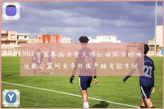 NBA中国赛成为曾凡博证明实力的绝佳舞台篮网竞争环境严酷考验年轻球员