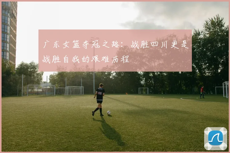 广东女篮夺冠之路：战胜四川更是战胜自我的艰难历程