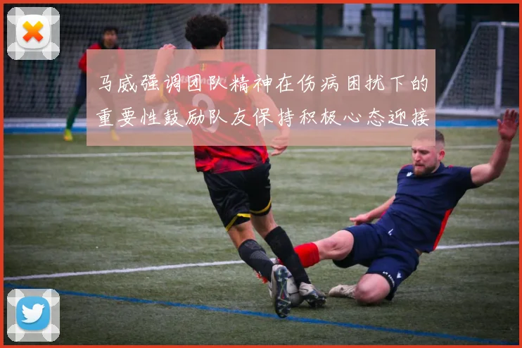 马威强调团队精神在伤病困扰下的重要性鼓励队友保持积极心态迎接挑战