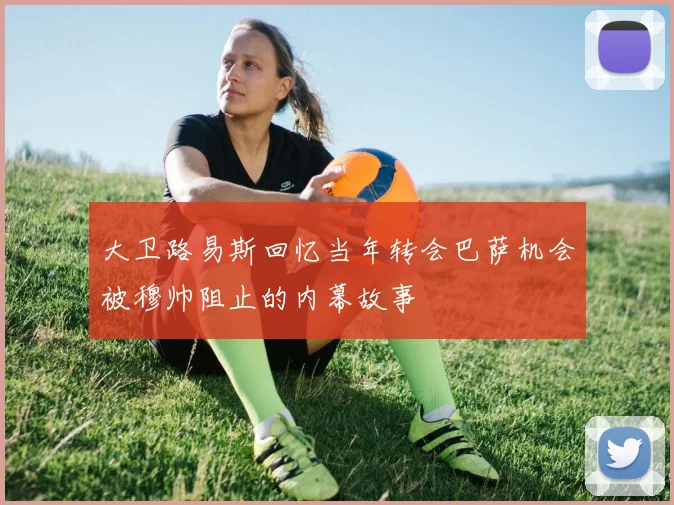 大卫路易斯回忆当年转会巴萨机会被穆帅阻止的内幕故事