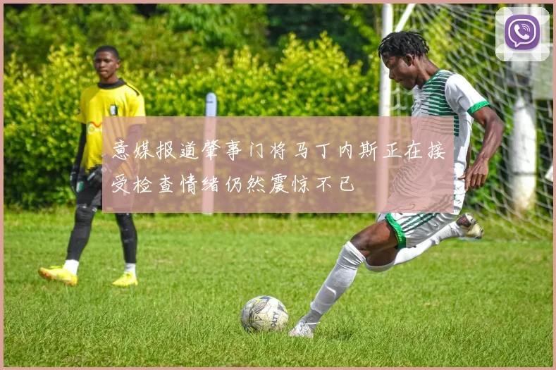 意媒报道肇事门将马丁内斯正在接受检查情绪仍然震惊不已