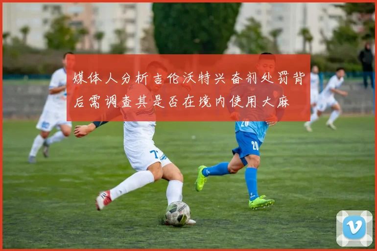 媒体人分析吉伦沃特兴奋剂处罚背后需调查其是否在境内使用大麻