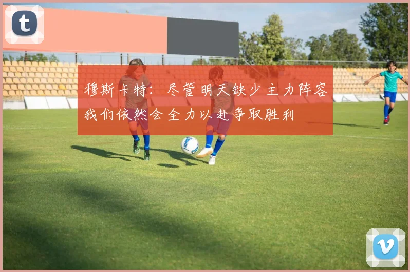 穆斯卡特：尽管明天缺少主力阵容我们依然会全力以赴争取胜利