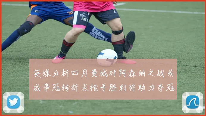 英媒分析四月曼城对阿森纳之战或成争冠转折点枪手胜利将助力夺冠希望