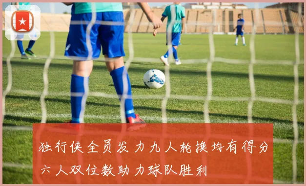 独行侠全员发力九人轮换均有得分六人双位数助力球队胜利