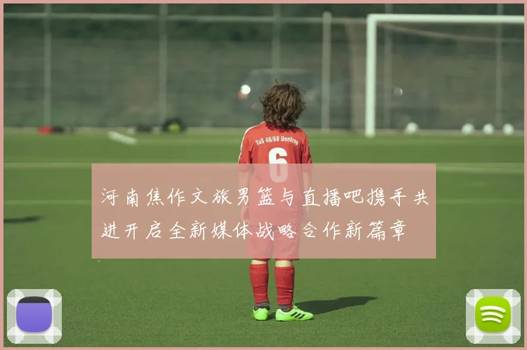 河南焦作文旅男篮与直播吧携手共进开启全新媒体战略合作新篇章