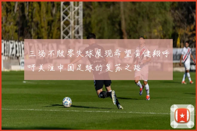 三场不败零失球展现希望黄健翔呼吁关注中国足球的复苏之路