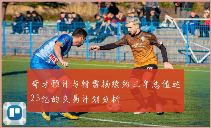 奇才预计与特雷杨续约三年总值达23亿的交易计划分析