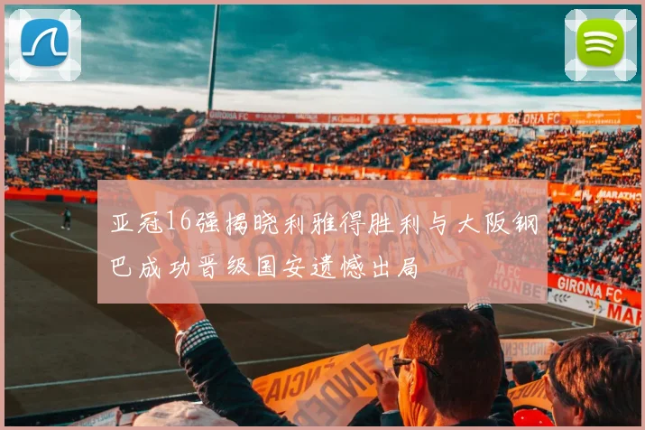 亚冠16强揭晓利雅得胜利与大阪钢巴成功晋级国安遗憾出局