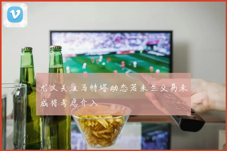 尤文关注马特塔动态若米兰交易未成将考虑介入