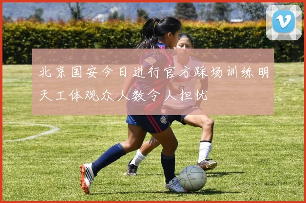北京国安今日进行官方踩场训练明天工体观众人数令人担忧