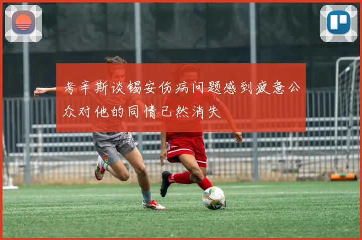 考辛斯谈锡安伤病问题感到疲惫公众对他的同情已然消失
