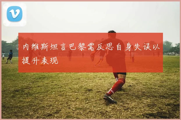 内维斯坦言巴黎需反思自身失误以提升表现