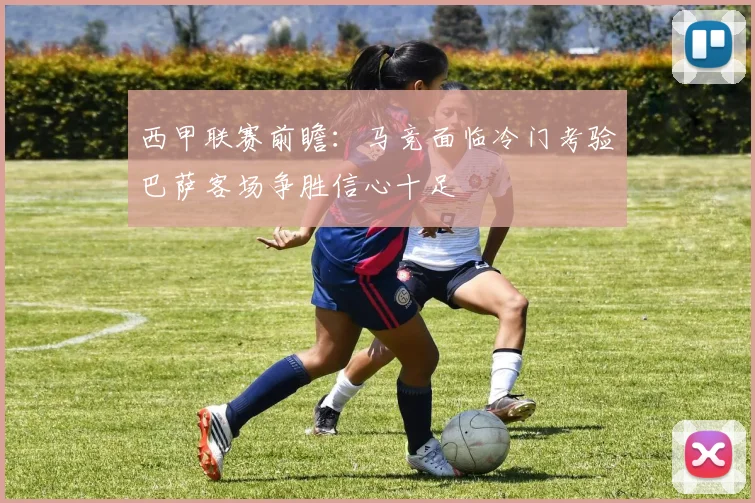 西甲联赛前瞻：马竞面临冷门考验巴萨客场争胜信心十足
