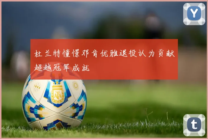 杜兰特憧憬邓肯优雅退役认为贡献超越冠军成就