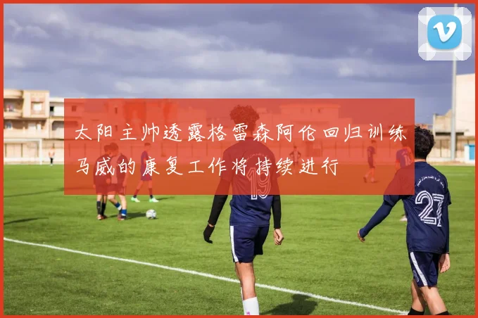太阳主帅透露格雷森阿伦回归训练马威的康复工作将持续进行