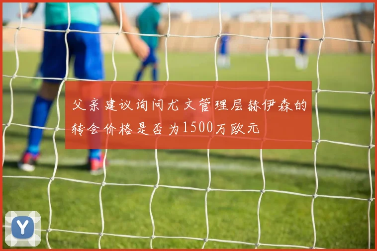 父亲建议询问尤文管理层赫伊森的转会价格是否为1500万欧元