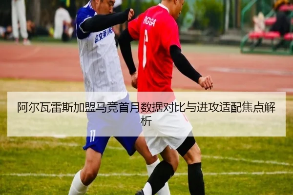 阿尔瓦雷斯加盟马竞首月数据对比与进攻适配焦点解析